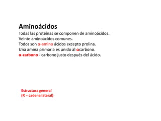 AminoácidosTodas las proteínas se componen de aminoácidos.Veinte aminoácidos comunes.Todos son α-amino ácidos excepto prolina.Una amina primaria es unido al αcarbono.α-carbono - carbono justo después del ácido.Estructura general(R = cadena lateral)