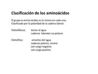 Clasificación de los aminoácidosEl grupo α-amino ácidos es la misma en cada uno.Clasificado por la polaridad de la cadena lateral.Hidrofóbicas 	temor al agua 		cadenas  laterales no polaresHidrofílico	 amantes del agua		cadenas polares, neutro		con carga negativa		con carga positiva