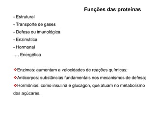 Funções das proteínas
- Estrutural
- Transporte de gases
- Defesa ou imunológica
- Enzimática
- Hormonal
…. Energética
Enzimas: aumentam a velocidades de reações químicas;
Anticorpos: substâncias fundamentais nos mecanismos de defesa;
Hormônios: como insulina e glucagon, que atuam no metabolismo
dos açúcares.
 