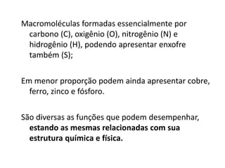 Macromoléculas formadas essencialmente por
carbono (C), oxigênio (O), nitrogênio (N) e
hidrogênio (H), podendo apresentar enxofre
também (S);
Em menor proporção podem ainda apresentar cobre,
ferro, zinco e fósforo.
São diversas as funções que podem desempenhar,
estando as mesmas relacionadas com sua
estrutura química e física.
 