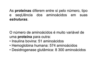 As proteínas diferem entre si pelo número, tipo
e seqUência dos aminoácidos em suas
estruturas.
O número de aminoácidos é muito variável de
uma proteína para outra:
• Insulina bovina: 51 aminoácidos
• Hemoglobina humana: 574 aminoácidos
• Desidrogenase glutâmica: 8 300 aminoácidos
 