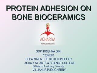 PROTEIN ADHESION ONPROTEIN ADHESION ON
BONE BIOCERAMICSBONE BIOCERAMICS
GOPI KRISHNA GIRI
12pbt003
DEPARTMENT OF BIOTECHNOLOGY
ACHARIYA ARTS & SCIENCE COLLEGE
(Affiliated to Pondicherry University)
VILLIANUR,PUDUCHERRY
 