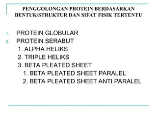 PENGGOLONGAN PROTEIN BERDASARKAN
BENTUK/STRUKTUR DAN SIFAT FISIK TERTENTU
1. PROTEIN GLOBULAR
2. PROTEIN SERABUT
1. ALPHA HELIKS
2. TRIPLE HELIKS
3. BETA PLEATED SHEET
1. BETA PLEATED SHEET PARALEL
2. BETA PLEATED SHEET ANTI PARALEL
 