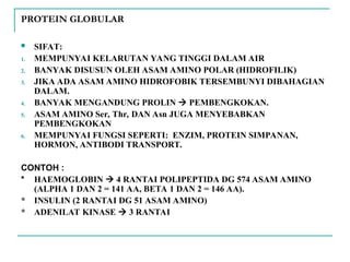 PROTEIN GLOBULAR
 SIFAT:
1. MEMPUNYAI KELARUTAN YANG TINGGI DALAM AIR
2. BANYAK DISUSUN OLEH ASAM AMINO POLAR (HIDROFILIK)
3. JIKA ADA ASAM AMINO HIDROFOBIK TERSEMBUNYI DIBAHAGIAN
DALAM.
4. BANYAK MENGANDUNG PROLIN  PEMBENGKOKAN.
5. ASAM AMINO Ser, Thr, DAN Asn JUGA MENYEBABKAN
PEMBENGKOKAN
6. MEMPUNYAI FUNGSI SEPERTI: ENZIM, PROTEIN SIMPANAN,
HORMON, ANTIBODI TRANSPORT.
CONTOH :
* HAEMOGLOBIN  4 RANTAI POLIPEPTIDA DG 574 ASAM AMINO
(ALPHA 1 DAN 2 = 141 AA, BETA 1 DAN 2 = 146 AA).
* INSULIN (2 RANTAI DG 51 ASAM AMINO)
* ADENILAT KINASE  3 RANTAI
 
