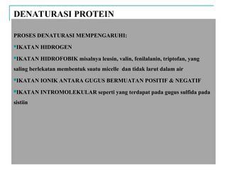 DENATURASI PROTEIN
PROSES DENATURASI MEMPENGARUHI:
IKATAN HIDROGEN
IKATAN HIDROFOBIK misalnya leusin, valin, fenilalanin, triptofan, yang
saling berlekatan membentuk suatu micelle dan tidak larut dalam air
IKATAN IONIK ANTARA GUGUS BERMUATAN POSITIF & NEGATIF
IKATAN INTROMOLEKULAR seperti yang terdapat pada gugus sulfida pada
sistiin
 