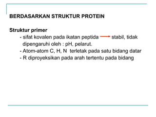 BERDASARKAN STRUKTUR PROTEIN
Struktur primer
- sifat kovalen pada ikatan peptida stabil, tidak
dipengaruhi oleh : pH, pelarut.
- Atom-atom C, H, N terletak pada satu bidang datar
- R diproyeksikan pada arah tertentu pada bidang
 