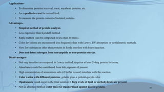 Applications-
• To determine proteins in cereal, meat, soyabean proteins, etc.
• As a qualitative test for animal feed.
• To measure the protein content of isolated proteins.
Advantages-
• Simplest method of protein analysis.
• Less expensive than Kjeldahl method.
• Rapid method (can be completed in less than 30 mins).
• Color deviations are encountered less frequently than with Lowry, UV absorption or turbidimetric methods.
• Very few substances other than proteins in foods interfere with biuret reaction.
• Does not detect nitrogen from non-peptide or non-protein sources.
Disadvantages-
• Not very sensitive as compared to Lowry method, requires at least 2-4mg protein for assay.
• Absorbance could be contributed from bile pigments if present.
• High concentration of ammonium salts (if buffer is used) interfere with the reaction.
• Color varies with different proteins; gelatin gives a pinkish-purple color.
• Opalescence could occur in the final solution if high levels of lipid or carbohydrate are present.
• Not an absolute method: color must be standardized against known protein. 10
 