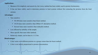 Applications-
• Because of its simplicity and sensitivity, the Lowry method has been widely used in protein biochemistry.
• It has not been widely used to determine proteins in food systems without first extracting the proteins from the food
mixture.
Advantages-
• Very sensitive:
 50-100 times more sensitive than biuret method.
 10-20 times more senstitive than 280nm UV absorption method.
 Several times more senstitive than ninhydrin method.
• Less affected by turbidity of the sample.
• More specific than most other methods.
• Relatively simple; can be done in 1-1.5 hrs.
Disadvantages-
• Color varies with different proteins to a greater extent than the biuret method.
• Color is not strictly proportional to protein concentration.
12
 