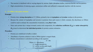 • The reaction is interfered with to varying degrees by sucrose, lipids, phosphate buffers, monosaccharides and hexoamines.
• High concentrations of reducing sugars, ammonium sulfate and sulfhydryl compounds interfere with the reaction.
4. UV 280nm Absorption Method:
Principle-
• Proteins show strong absorption at UV 280nm, primarily due to tryptophan and tyrosine residues in the proteins.
• Because the content of tryptophan and tyrosine in proteins from each source is fairly constant, the absorbance at 280nm
could be used to estimate the concentration of proteins, using Beer’s law.
• Since each protein has a unique aromatic amino acid composition, the extinction coefficient (E280) or molar absorptivity
(Em) must be determined for individual proteins for protein content estimation.
Procedure-
• Proteins are solubilized in buffer or alkali.
• Absorbance of protein solution is read at 280nm against a reagent blank.
• Protein concentration is calculated according to the equation:
A = abc
Where, A = absorbance
a = molar absorptivity
b = cell or cuvette path length
c = concentration
13
 