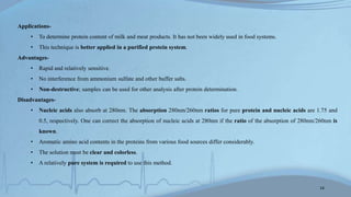 Applications-
• To determine protein content of milk and meat products. It has not been widely used in food systems.
• This technique is better applied in a purified protein system.
Advantages-
• Rapid and relatively sensitive.
• No interference from ammonium sulfate and other buffer salts.
• Non-destructive; samples can be used for other analysis after protein determination.
Disadvantages-
• Nucleic acids also absorb at 280nm. The absorption 280nm/260nm ratios for pure protein and nucleic acids are 1.75 and
0.5, respectively. One can correct the absorption of nucleic acids at 280nm if the ratio of the absorption of 280nm/260nm is
known.
• Aromatic amino acid contents in the proteins from various food sources differ considerably.
• The solution must be clear and colorless.
• A relatively pure system is required to use this method.
14
 