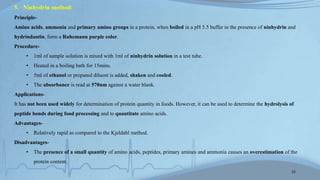 5. Ninhydrin method:
Principle-
Amino acids, ammonia and primary amino groups in a protein, when boiled in a pH 5.5 buffer in the presence of ninhydrin and
hydrindantin, form a Ruhemann purple color.
Procedure-
• 1ml of sample solution is mixed with 1ml of ninhydrin solution in a test tube.
• Heated in a boiling bath for 15mins.
• 5ml of ethanol or propanol diluent is added, shaken and cooled.
• The absorbance is read at 570nm against a water blank.
Applications-
It has not been used widely for determination of protein quantity in foods. However, it can be used to determine the hydrolysis of
peptide bonds during food processing and to quantitate amino acids.
Advantages-
• Relatively rapid as compared to the Kjeldahl method.
Disadvantages-
• The presence of a small quantity of amino acids, peptides, primary amines and ammonia causes an overestimation of the
protein content.
15
 