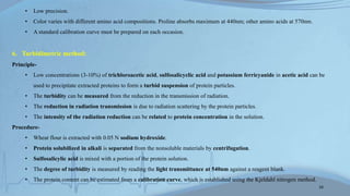 • Low precision.
• Color varies with different amino acid compositions. Proline absorbs maximum at 440nm; other amino acids at 570nm.
• A standard calibration curve must be prepared on each occasion.
6. Turbidimetric method:
Principle-
• Low concentrations (3-10%) of trichloroacetic acid, sulfosalicyclic acid and potassium ferricyanide in acetic acid can be
used to precipitate extracted proteins to form a turbid suspension of protein particles.
• The turbidity can be measured from the reduction in the transmission of radiation.
• The reduction in radiation transmission is due to radiation scattering by the protein particles.
• The intensity of the radiation reduction can be related to protein concentration in the solution.
Procedure-
• Wheat flour is extracted with 0.05 N sodium hydroxide.
• Protein solubilized in alkali is separated from the nonsoluble materials by centrifugation.
• Sulfosalicylic acid is mixed with a portion of the protein solution.
• The degree of turbidity is measured by reading the light transmittance at 540nm against a reagent blank.
• The protein content can be estimated from a calibration curve, which is established using the Kjeldahl nitrogen method.
16
 