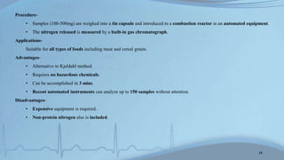 Procedure-
• Samples (100-500mg) are weighed into a tin capsule and introduced to a combustion reactor in an automated equipment.
• The nitrogen released is measured by a built-in gas chromatograph.
Applications-
Suitable for all types of foods including meat and cereal grains.
Advantages-
• Alternative to Kjeldahl method.
• Requires no hazardous chemicals.
• Can be accomplished in 3 mins.
• Recent automated instruments can analyze up to 150 samples without attention.
Disadvantages-
• Expensive equipment is required.
• Non-protein nitrogen also is included.
18
 