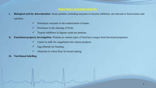 Importance of protein analysis-
i. Biological activity determination- Some proteins, including enzymes or enzyme inhibitors, are relevant to food science and
nutrition.
 Proteolytic enzymes in the tenderization of meats.
 Pectinases in the ripening of fruits.
 Trypsin inhibitors in legume seeds are proteins.
ii. Functional property investigation- Proteins in various types of food have unique food functional properties.
 Casein in milk for coagulation into cheese products.
 Egg albumin for foaming.
 Glutenins in wheat flour for bread making.
iii. Nutritional labelling
4
 
