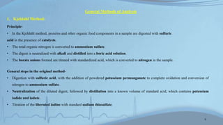 General Methods of Analysis
1. Kjeldahl Method:
Principle-
• In the Kjeldahl method, proteins and other organic food components in a sample are digested with sulfuric
acid in the presence of catalysts.
• The total organic nitrogen is converted to ammonium sulfate.
• The digest is neutralized with alkali and distilled into a boric acid solution.
• The borate anions formed are titrated with standardized acid, which is converted to nitrogen in the sample.
General steps in the original method-
• Digestion with sulfuric acid, with the addition of powdered potassium permanganate to complete oxidation and conversion of
nitrogen to ammonium sulfate.
• Neutralization of the diluted digest, followed by distillation into a known volume of standard acid, which contains potassium
iodide and iodate.
• Titration of the liberated iodine with standard sodium thiosulfate.
5
 