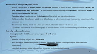Modifications of the original Kjeldahl process:
• Metallic catalysts such as mercury, copper, and selenium are added to sulfuric acid for complete digestion. Mercury has
been found to be the most satisfactory. The use of titanium dioxide and copper poses less safety concern than mercury in
the post analysis disposal of the waste.
• Potassium sulfate is used to increase the boiling point of the sulfuric add to accelerate digestion.
• Sulfide or sodium thiosulfate are added to the diluted digest to help release nitrogen from mercury, which tends to bind
ammonium ion.
• The ammonia is distilled directly into a boric acid solution, followed by titration with standard acid.
• Colorimetry, Nesslerization, or ion chromatography to measure ammonia is used to determine nitrogen content after digestion.
General procedures and reactions:
Sample preparation- Solid foods are ground to pass a 20 mesh screen.
Digestion-
• Sample is accurately weighed in a Kjeldahl flask.
• Acid and catalyst is added and digestion is continued until solution becomes clear to get complete breakdown of all
organic matter.
• Nonvolatile ammonium sulfate is formed from the reaction of nitrogen and sulfuric acid.
Protein
H2SO4
Heat,Catalyst
(NH4)2SO4
6
 