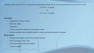 A factor is used to convert % N to % crude protein. Most proteins contain 16% N, so the conversion factor is 6.25 (100/16 = 6.25).
% N/ 0.16 = % protein
Or
% N x 6.25 = % protein
Advantages-
• Applicable to all types of foods.
• Relatively simple.
• Inexpensive.
• Accurate and official method for crude protein content.
• Has been modified (micro Kjeldahl method) to measure microgram quantities of proteins.
Disadvantages-
• Measures total organic content, not just protein nitrogen.
• Time consuming (at least 2 hrs).
• Poorer precision than the biuret method.
• Corrosive reagent.
8
 