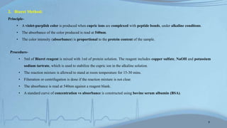 2. Biuret Method:
Principle-
• A violet-purplish color is produced when cupric ions are complexed with peptide bonds, under alkaline conditons.
• The absorbance of the color produced is read at 540nm.
• The color intensity (absorbance) is proportional to the protein content of the sample.
Procedure-
• 5ml of Biuret reagent is mixed with 1ml of protein solution. The reagent includes copper sulfate, NaOH and potassium
sodium tartrate, which is used to stabilize the cupric ion in the alkaline solution.
• The reaction mixture is allowed to stand at room temperature for 15-30 mins.
• Filteration or centrifugation is done if the reaction mixture is not clear.
• The absorbance is read at 540nm against a reagent blank.
• A standard curve of concentration vs absorbance is constructed using bovine serum albumin (BSA).
9
 