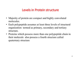Levels in Protein structure
12
• Majority of protein are compact and highly convoluted
molecules.
• Each polypeptide assumes at least three levels of structural
organization termed as primary, secondary and tertiary
structure.
• Proteins which possess more than one polypeptide chain in
their molecule also possess a fourth structure called
quaternary structure
 