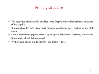 Primary structure
14
 The sequence of amino acid residues along the peptide is called primary structure
of the peptide.
 It also include the determination of the number of amino acid residues in a peptide
chain.
 Shows whether the peptide chain is open, cyclic or branched. Primary structure is
linear, ordered and 1 dimensional.
 Written from amino end to carboxyl end that is N to C.
 