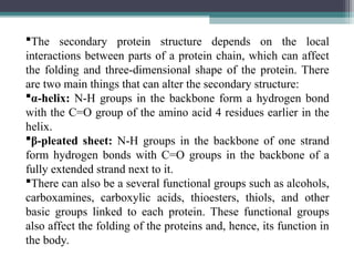 The secondary protein structure depends on the local
interactions between parts of a protein chain, which can affect
the folding and three-dimensional shape of the protein. There
are two main things that can alter the secondary structure:
α-helix: N-H groups in the backbone form a hydrogen bond
with the C=O group of the amino acid 4 residues earlier in the
helix.
β-pleated sheet: N-H groups in the backbone of one strand
form hydrogen bonds with C=O groups in the backbone of a
fully extended strand next to it.
There can also be a several functional groups such as alcohols,
carboxamines, carboxylic acids, thioesters, thiols, and other
basic groups linked to each protein. These functional groups
also affect the folding of the proteins and, hence, its function in
the body.
 