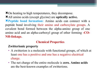 Chemical Properties
Zwitterionic property
• A zwitterion is a molecule with functional groups, of which at
least one has a positive and one has a negative electrical
charge.
• The net charge of the entire molecule is zero. Amino acids
are the best-known examples of zwitterions.
On heating to high temperatures, they decompose.
All amino acids (except glycine) are optically active.
Peptide bond formation: Amino acids can connect with a
peptide bond involving their amino and carboxylate groups. A
covalent bond formed between the alpha-amino group of one
amino acid and an alpha-carboxyl group of other forming -CO-
NH-linkage.
 