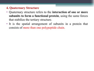 4. Quaternary Structure
• Quaternary structure refers to the interaction of one or more
subunits to form a functional protein, using the same forces
that stabilize the tertiary structure.
• It is the spatial arrangement of subunits in a protein that
consists of more than one polypeptide chain.
 