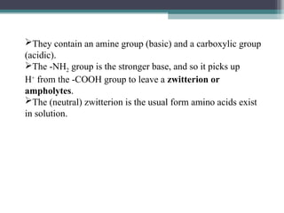 They contain an amine group (basic) and a carboxylic group
(acidic).
The -NH2 group is the stronger base, and so it picks up
H+
from the -COOH group to leave a zwitterion or
ampholytes.
The (neutral) zwitterion is the usual form amino acids exist
in solution.
 