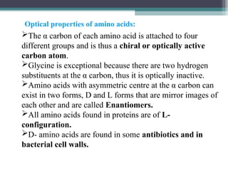 The α carbon of each amino acid is attached to four
different groups and is thus a chiral or optically active
carbon atom.
Glycine is exceptional because there are two hydrogen
substituents at the α carbon, thus it is optically inactive.
Amino acids with asymmetric centre at the α carbon can
exist in two forms, D and L forms that are mirror images of
each other and are called Enantiomers.
All amino acids found in proteins are of L-
configuration.
D- amino acids are found in some antibiotics and in
bacterial cell walls.
Optical properties of amino acids:
 