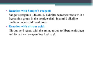 • Reaction with Sanger’s reagent:
Sanger’s reagent (1-fluoro-2, 4-dinitrobenzene) reacts with a
free amino group in the peptide chain in a mild alkaline
medium under cold conditions.
• Reaction with nitrous acid:
Nitrous acid reacts with the amino group to liberate nitrogen
and form the corresponding hydroxyl.
 