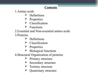 Contents
1.Amino acids
 Definitions
 Properties
 Classification
 Functions
2.Essential and Non-essential amino acids
3.Proteins
 Definitions
 Classification
 Properties
 Biological functions
4.Structural Organization of proteins
 Primary structure
 Secondary structure
 Tertiary structure
 Quaternary structure
 