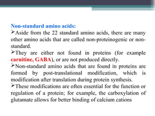Non-standard amino acids:
Aside from the 22 standard amino acids, there are many
other amino acids that are called non-proteinogenic or non-
standard.
They are either not found in proteins (for example
carnitine, GABA), or are not produced directly.
Non-standard amino acids that are found in proteins are
formed by post-translational modification, which is
modification after translation during protein synthesis.
These modifications are often essential for the function or
regulation of a protein; for example, the carboxylation of
glutamate allows for better binding of calcium cations
 