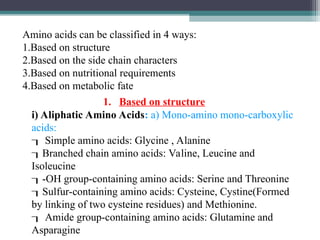 Amino acids can be classified in 4 ways:
1.Based on structure
2.Based on the side chain characters
3.Based on nutritional requirements
4.Based on metabolic fate
i) Aliphatic Amino Acids: a) Mono-amino mono-carboxylic
acids:
 Simple amino acids: Glycine , Alanine
Branched chain amino acids: Valine, Leucine and
Isoleucine
-OH group-containing amino acids: Serine and Threonine
Sulfur-containing amino acids: Cysteine, Cystine(Formed
by linking of two cysteine residues) and Methionine.
 Amide group-containing amino acids: Glutamine and
Asparagine
1. Based on structure
 