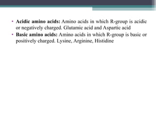 • Acidic amino acids: Amino acids in which R-group is acidic
or negatively charged. Glutamic acid and Aspartic acid
• Basic amino acids: Amino acids in which R-group is basic or
positively charged. Lysine, Arginine, Histidine
 