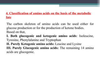 The carbon skeleton of amino acids can be used either for
glucose production or for the production of ketone bodies.
Based on that,
I. Both glucogenic and ketogenic amino acids: Isoleucine,
Tyrosine, Phenylalanine and Tryptophan
II. Purely Ketogenic amino acids: Leucine and Lysine
III. Purely Glucogenic amino acids: The remaining 14 amino
acids are glucogenic.
4. Classification of amino acids on the basis of the metabolic
fate
 