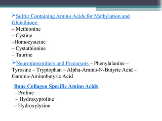 Sulfur Containing Amino Acids for Methylation and
Glutathione
– Methionine
– Cystine
–Homocysteine
– Cystathionine
– Taurine
Neurotransmitters and Precursors – Phenylalanine –
Tyrosine – Tryptophan – Alpha-Amino-N-Butyric Acid –
Gamma-Aminobutyric Acid
Bone Collagen Specific Amino Acids
– Proline
– Hydroxyproline
– Hydroxylysine
 