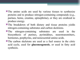 The amino acids are used by various tissues to synthesize
proteins and to produce nitrogen-containing compounds (e.g.,
purines, heme, creatine, epinephrine), or they are oxidized to
produce energy.
The breakdown of both dietary and tissue proteins yields
nitrogen-containing substrates and carbon skeletons.
The nitrogen-containing substrates are used in the
biosynthesis of purines, pyrimidines, neurotransmitters,
hormones, porphyrins, and nonessential amino acids.
The carbon skeletons are used as a fuel source in the citric
acid cycle, used for gluconeogenesis, or used in fatty acid
synthesis.
 