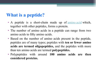 What is a peptide?
• A peptide is a short-chain made up of amino acid which,
together with other peptides, forms a protein.
• The number of amino acids in a peptide can range from two
amino acids to fifty amino acids.
• Based on the number of amino acids present in the peptide,
peptides are of many types; peptides with ten or fewer amino
acids are termed oligopeptides, and the peptides with more
than ten amino acids are termed polypeptides.
• Polypeptides with around 100 amino acids are then
considered proteins.
 