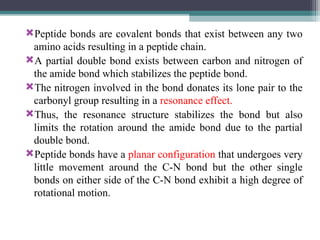 Peptide bonds are covalent bonds that exist between any two
amino acids resulting in a peptide chain.
A partial double bond exists between carbon and nitrogen of
the amide bond which stabilizes the peptide bond.
The nitrogen involved in the bond donates its lone pair to the
carbonyl group resulting in a resonance effect.
Thus, the resonance structure stabilizes the bond but also
limits the rotation around the amide bond due to the partial
double bond.
Peptide bonds have a planar configuration that undergoes very
little movement around the C-N bond but the other single
bonds on either side of the C-N bond exhibit a high degree of
rotational motion.
 