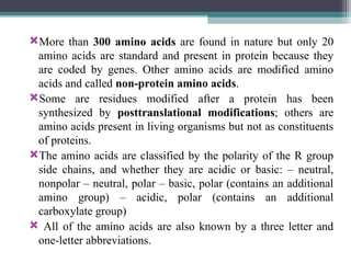 More than 300 amino acids are found in nature but only 20
amino acids are standard and present in protein because they
are coded by genes. Other amino acids are modified amino
acids and called non-protein amino acids.
Some are residues modified after a protein has been
synthesized by posttranslational modifications; others are
amino acids present in living organisms but not as constituents
of proteins.
The amino acids are classified by the polarity of the R group
side chains, and whether they are acidic or basic: – neutral,
nonpolar – neutral, polar – basic, polar (contains an additional
amino group) – acidic, polar (contains an additional
carboxylate group)
 All of the amino acids are also known by a three letter and
one-letter abbreviations.
 