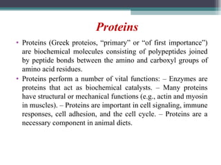 • Proteins (Greek proteios, “primary” or “of first importance”)
are biochemical molecules consisting of polypeptides joined
by peptide bonds between the amino and carboxyl groups of
amino acid residues.
• Proteins perform a number of vital functions: – Enzymes are
proteins that act as biochemical catalysts. – Many proteins
have structural or mechanical functions (e.g., actin and myosin
in muscles). – Proteins are important in cell signaling, immune
responses, cell adhesion, and the cell cycle. – Proteins are a
necessary component in animal diets.
Proteins
 