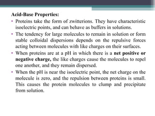 Acid-Base Properties:
• Proteins take the form of zwitterions. They have characteristic
isoelectric points, and can behave as buffers in solutions.
• The tendency for large molecules to remain in solution or form
stable colloidal dispersions depends on the repulsive forces
acting between molecules with like charges on their surfaces.
• When proteins are at a pH in which there is a net positive or
negative charge, the like charges cause the molecules to repel
one another, and they remain dispersed.
• When the pH is near the isoelectric point, the net charge on the
molecule is zero, and the repulsion between proteins is small.
This causes the protein molecules to clump and precipitate
from solution.
 