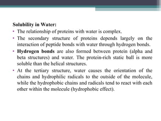 Solubility in Water:
• The relationship of proteins with water is complex.
• The secondary structure of proteins depends largely on the
interaction of peptide bonds with water through hydrogen bonds.
• Hydrogen bonds are also formed between protein (alpha and
beta structures) and water. The protein-rich static ball is more
soluble than the helical structures.
• At the tertiary structure, water causes the orientation of the
chains and hydrophilic radicals to the outside of the molecule,
while the hydrophobic chains and radicals tend to react with each
other within the molecule (hydrophobic effect).
 