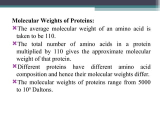 Molecular Weights of Proteins:
The average molecular weight of an amino acid is
taken to be 110.
The total number of amino acids in a protein
multiplied by 110 gives the approximate molecular
weight of that protein.
Different proteins have different amino acid
composition and hence their molecular weights differ.
The molecular weights of proteins range from 5000
to 109
Daltons.
 