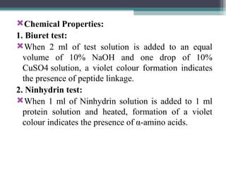 Chemical Properties:
1. Biuret test:
When 2 ml of test solution is added to an equal
volume of 10% NaOH and one drop of 10%
CuSO4 solution, a violet col­
our formation indicates
the presence of peptide linkage.
2. Ninhydrin test:
When 1 ml of Ninhydrin solu­
tion is added to 1 ml
protein solution and heated, formation of a violet
colour indicates the presence of α-amino acids.
 