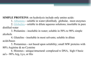 SIMPLE PROTEINS: on hydrolysis include only amino acids:
1. Albumins - soluble in water (distilled), globular, most enzymes
2. Globulins - soluble in dilute aqueous solutions; insoluble in pure
distilled water
3. Prolamins - insoluble in water; soluble in 50% to 90% simple
alcohols
4. Glutelins - insoluble in most solvents; soluble in dilute
acids/bases
5. Protamines - not based upon solubility; small MW proteins with
80% Arginine & no Cysteine
6. Histones - unique/structural: complexed w DNA, high # basic
aa's - 90% Arg, Lys, or His
 