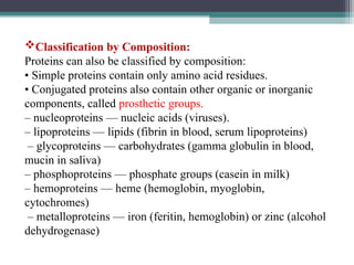 Classification by Composition:
Proteins can also be classified by composition:
• Simple proteins contain only amino acid residues.
• Conjugated proteins also contain other organic or inorganic
components, called prosthetic groups.
– nucleoproteins — nucleic acids (viruses).
– lipoproteins — lipids (fibrin in blood, serum lipoproteins)
– glycoproteins — carbohydrates (gamma globulin in blood,
mucin in saliva)
– phosphoproteins — phosphate groups (casein in milk)
– hemoproteins — heme (hemoglobin, myoglobin,
cytochromes)
– metalloproteins — iron (feritin, hemoglobin) or zinc (alcohol
dehydrogenase)
 