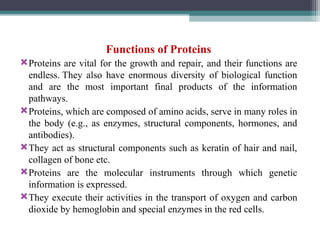 Functions of Proteins
Proteins are vital for the growth and repair, and their functions are
endless. They also have enormous diversity of biological function
and are the most important final products of the information
pathways.
Proteins, which are composed of amino acids, serve in many roles in
the body (e.g., as enzymes, structural components, hormones, and
antibodies).
They act as structural components such as keratin of hair and nail,
collagen of bone etc.
Proteins are the molecular instruments through which genetic
information is expressed.
They execute their activities in the trans­
port of oxygen and carbon
dioxide by hemoglobin and special enzymes in the red cells.
 
