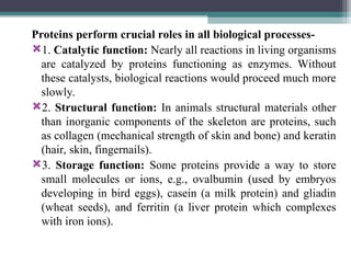 Proteins perform crucial roles in all biological processes-
1. Catalytic function: Nearly all reactions in living organisms
are catalyzed by proteins functioning as enzymes. Without
these catalysts, biological reactions would proceed much more
slowly.
2. Structural function: In animals structural materials other
than inorganic components of the skeleton are proteins, such
as collagen (mechanical strength of skin and bone) and keratin
(hair, skin, fingernails).
3. Storage function: Some proteins provide a way to store
small molecules or ions, e.g., ovalbumin (used by embryos
developing in bird eggs), casein (a milk protein) and gliadin
(wheat seeds), and ferritin (a liver protein which complexes
with iron ions).
 