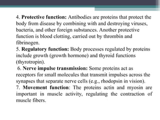 4. Protective function: Antibodies are proteins that protect the
body from disease by combining with and destroying viruses,
bacteria, and other foreign substances. Another protective
function is blood clotting, carried out by thrombin and
fibrinogen.
5. Regulatory function: Body processes regulated by proteins
include growth (growth hormone) and thyroid functions
(thyrotropin).
6. Nerve impulse transmission: Some proteins act as
receptors for small molecules that transmit impulses across the
synapses that separate nerve cells (e.g., rhodopsin in vision).
7. Movement function: The proteins actin and myosin are
important in muscle activity, regulating the contraction of
muscle fibers.
 